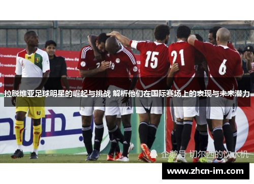 拉脱维亚足球明星的崛起与挑战 解析他们在国际赛场上的表现与未来潜力
