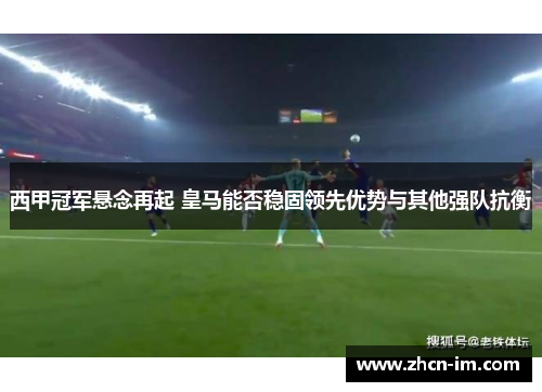西甲冠军悬念再起 皇马能否稳固领先优势与其他强队抗衡