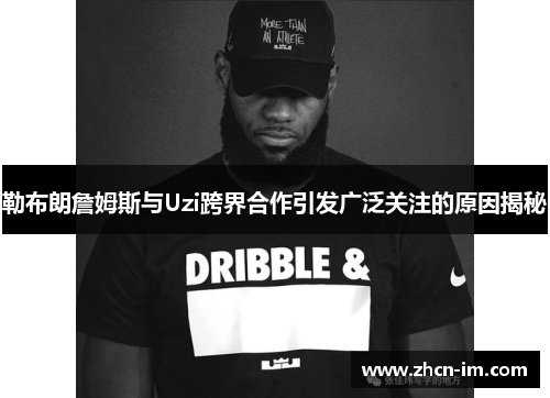 勒布朗詹姆斯与Uzi跨界合作引发广泛关注的原因揭秘