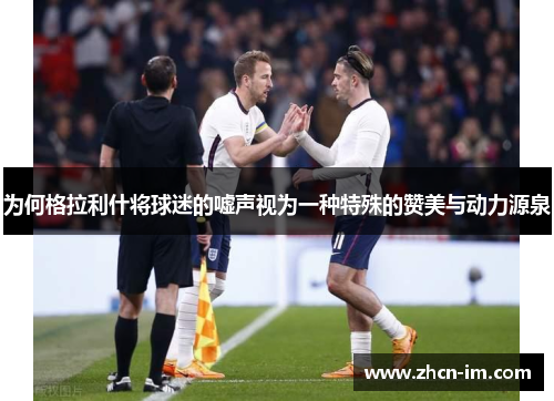 为何格拉利什将球迷的嘘声视为一种特殊的赞美与动力源泉